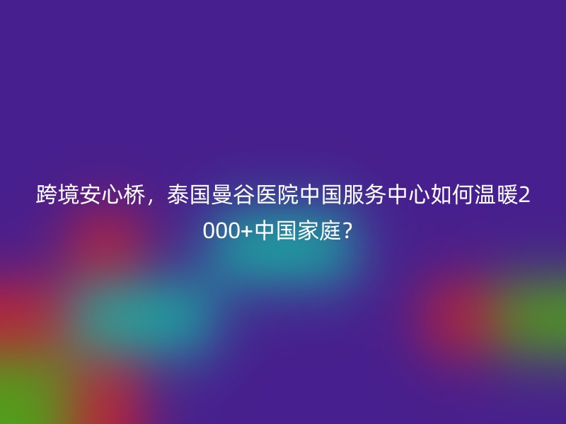跨境安心桥，泰国曼谷医院中国服务中心如何温暖2000+中国家庭？