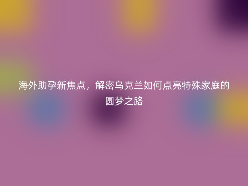 海外助孕新焦点，解密乌克兰如何点亮特殊家庭的圆梦之路
