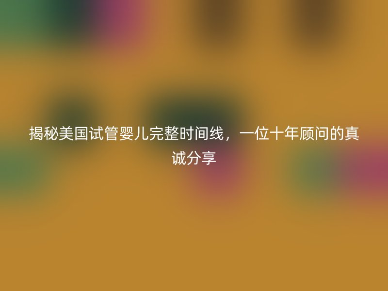 揭秘美国试管婴儿完整时间线，一位十年顾问的真诚分享