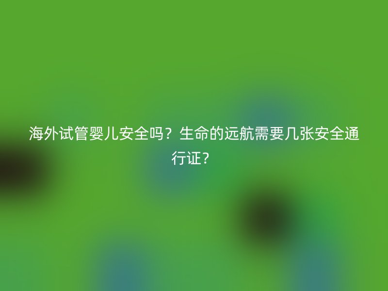 海外试管婴儿安全吗？生命的远航需要几张安全通行证？