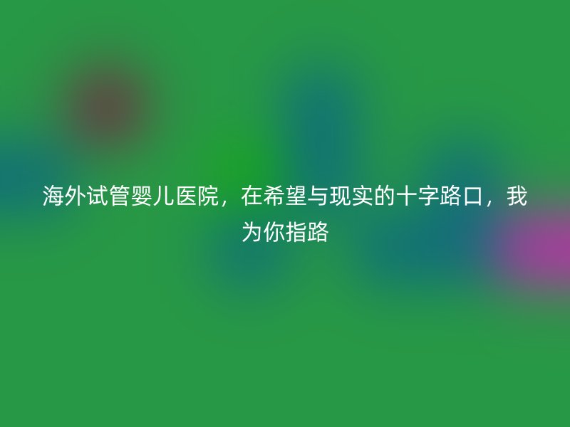 海外试管婴儿医院，在希望与现实的十字路口，我为你指路