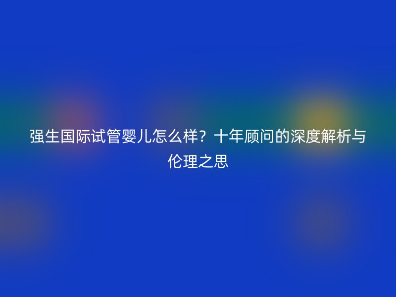 强生国际试管婴儿怎么样?十年顾问的深度解析与伦理之思