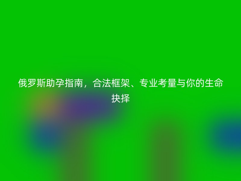 俄罗斯助孕指南，合法框架、专业考量与你的生命抉择