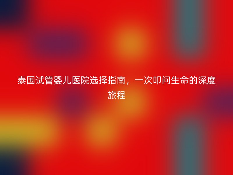 泰国试管婴儿医院选择指南，一次叩问生命的深度旅程