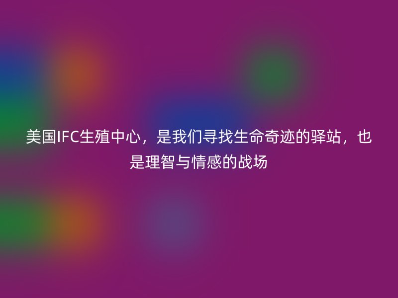 美国IFC生殖中心，是我们寻找生命奇迹的驿站，也是理智与情感的战场