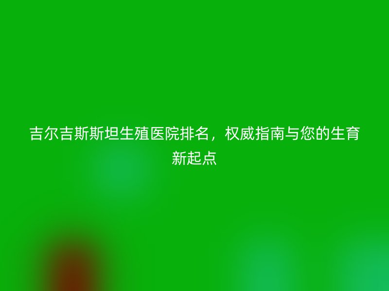 吉尔吉斯斯坦生殖医院排名,权威指南与您的生育新起点