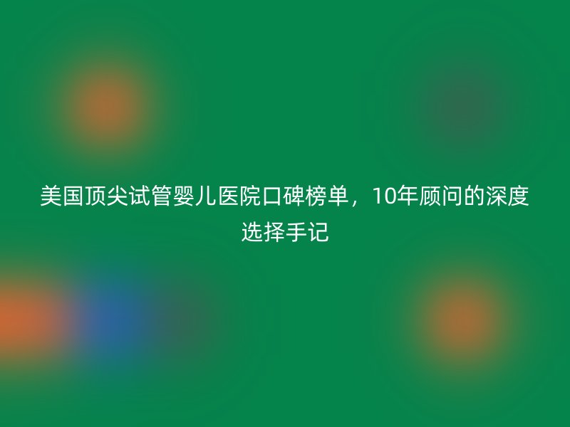 美国顶尖试管婴儿医院口碑榜单，10年顾问的深度选择手记