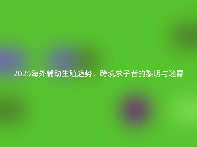 2025海外辅助生殖趋势,跨境求子者的黎明与迷雾