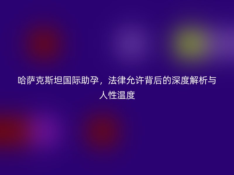 哈萨克斯坦国际助孕,法律允许背后的深度解析与人性温度