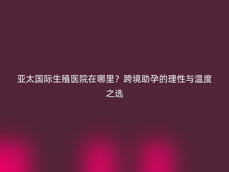亚太国际生殖医院在哪里?跨境助孕的理性与温度之选