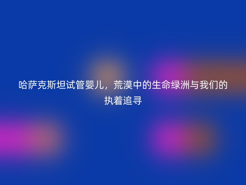 哈萨克斯坦试管婴儿，荒漠中的生命绿洲与我们的执着追寻