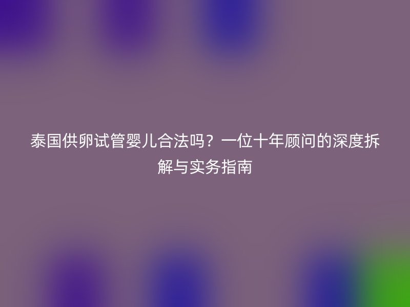 泰国供卵试管婴儿合法吗？一位十年顾问的深度拆解与实务指南