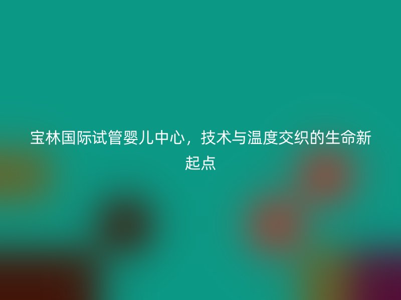 宝林国际试管婴儿中心,技术与温度交织的生命新起点