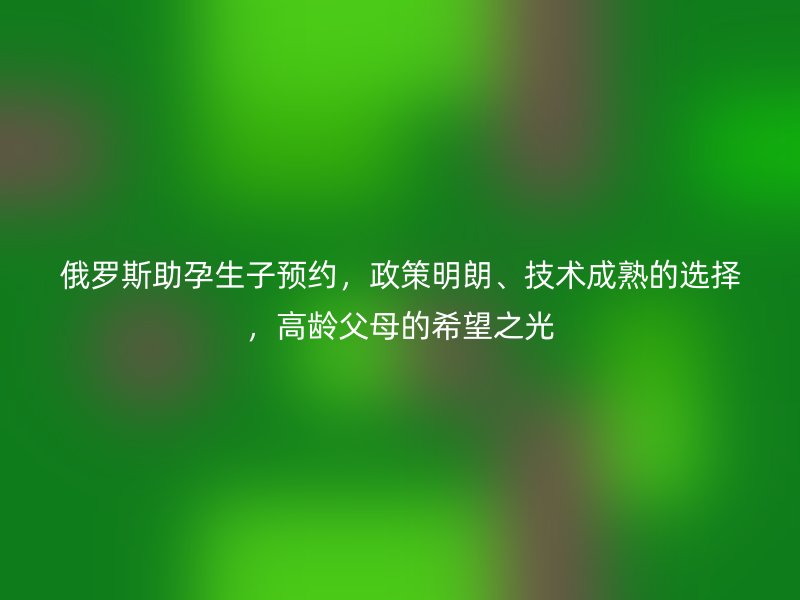 俄罗斯助孕生子预约，政策明朗、技术成熟的选择，高龄父母的希望之光