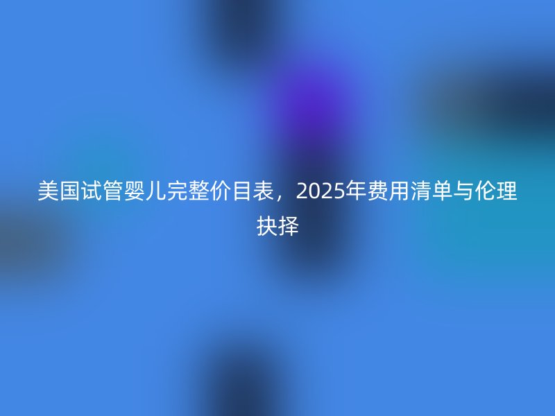 美国试管婴儿完整价目表，2025年费用清单与伦理抉择