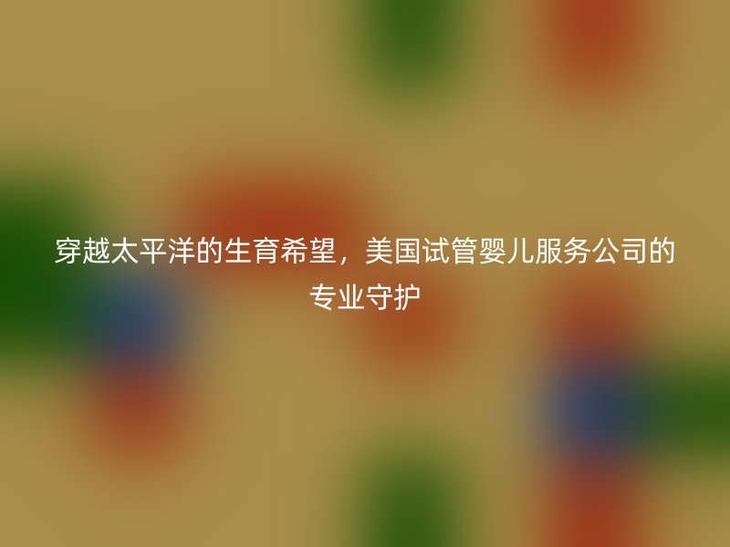 穿越太平洋的生育希望，美国试管婴儿服务公司的专业守护