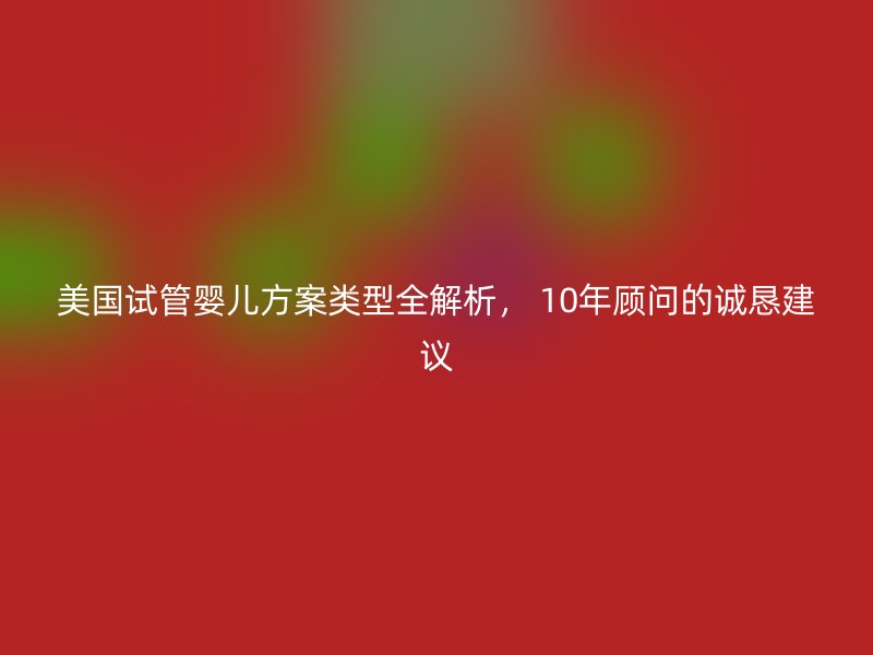 美国试管婴儿方案类型全解析， 10年顾问的诚恳建议