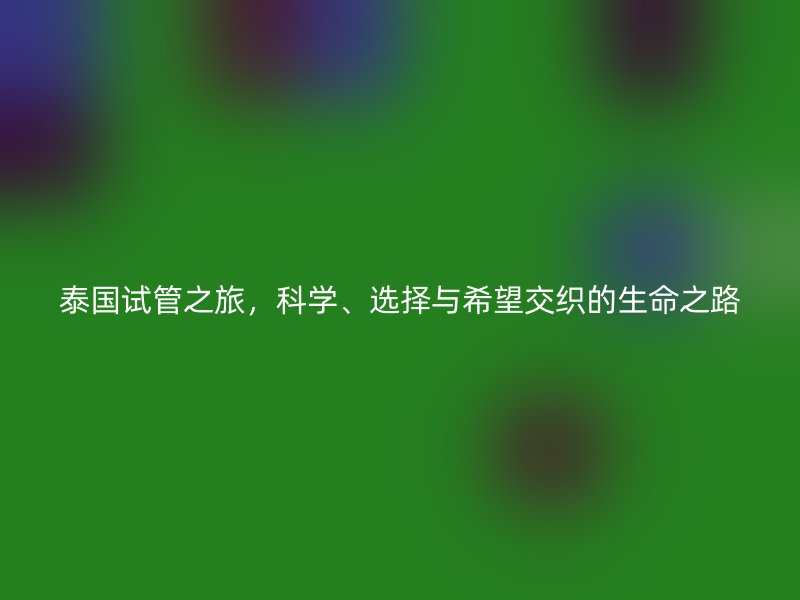 泰国试管之旅,科学、选择与希望交织的生命之路