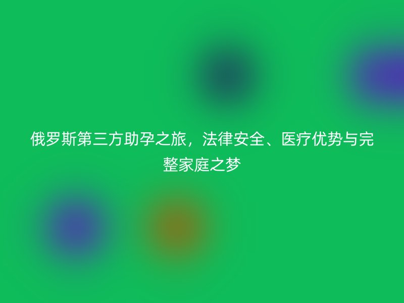 俄罗斯第三方助孕之旅，法律安全、医疗优势与完整家庭之梦