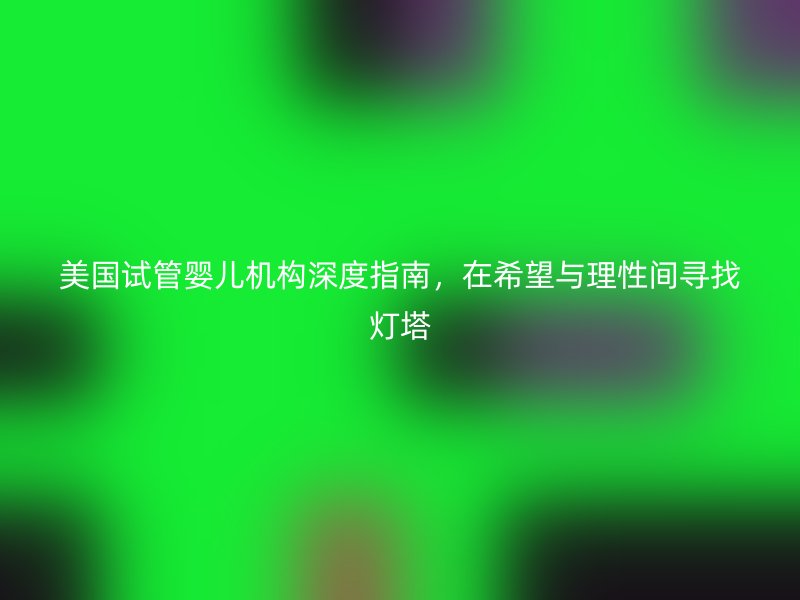美国试管婴儿机构深度指南，在希望与理性间寻找灯塔