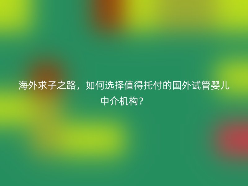 海外求子之路,如何选择值得托付的国外试管婴儿中介机构?