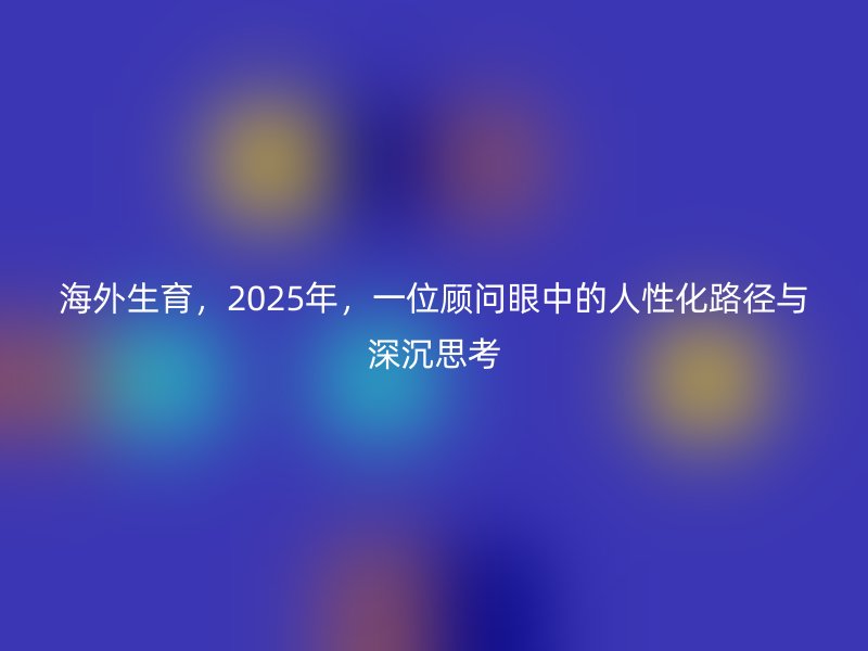 海外生育,2025年,一位顾问眼中的人性化路径与深沉思考