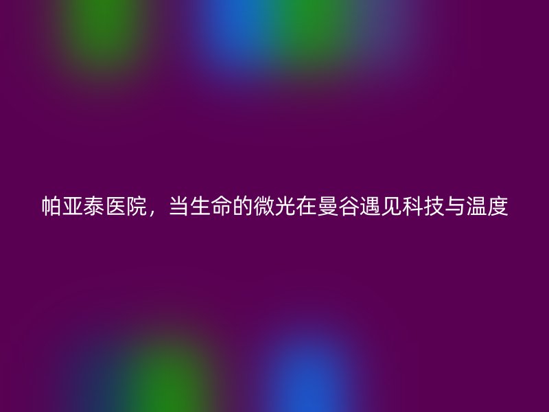 帕亚泰医院,当生命的微光在曼谷遇见科技与温度