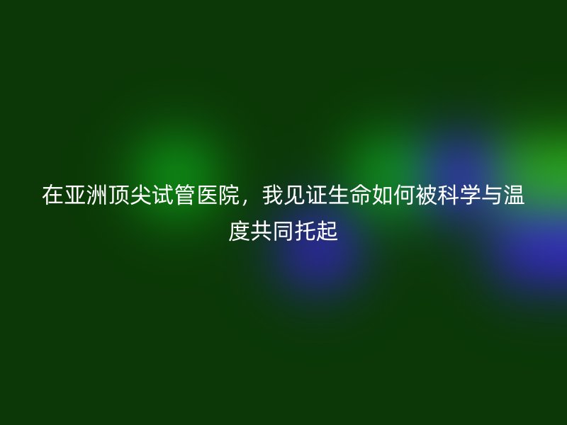 在亚洲顶尖试管医院，我见证生命如何被科学与温度共同托起