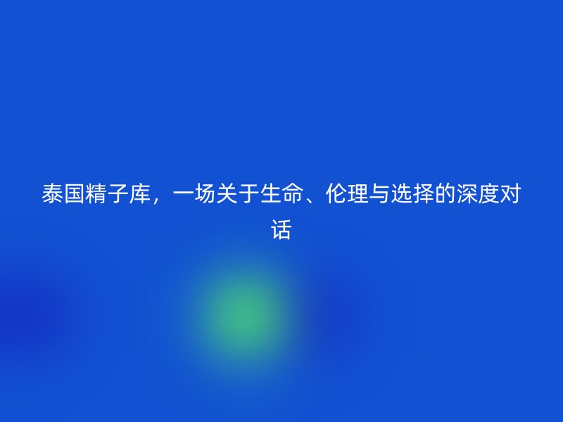 泰国精子库,一场关于生命、伦理与选择的深度对话