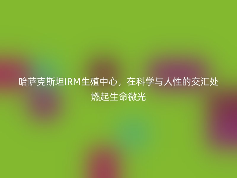 哈萨克斯坦IRM生殖中心,在科学与人性的交汇处燃起生命微光