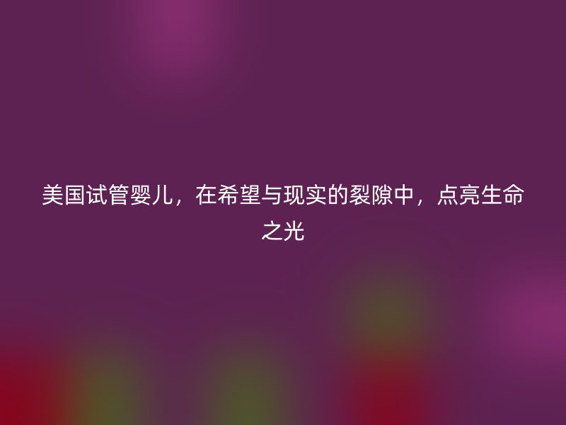 美国试管婴儿，在希望与现实的裂隙中，点亮生命之光