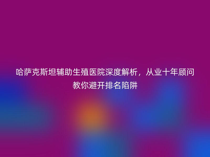 哈萨克斯坦辅助生殖医院深度解析，从业十年顾问教你避开排名陷阱