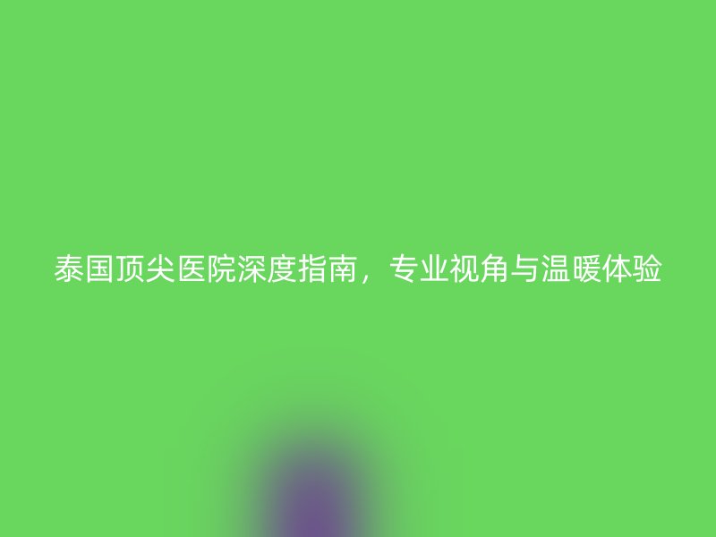 泰国顶尖医院深度指南,专业视角与温暖体验