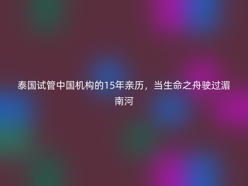 泰国试管中国机构的15年亲历，当生命之舟驶过湄南河