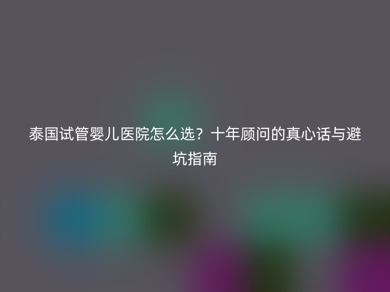 泰国试管婴儿医院怎么选?十年顾问的真心话与避坑指南