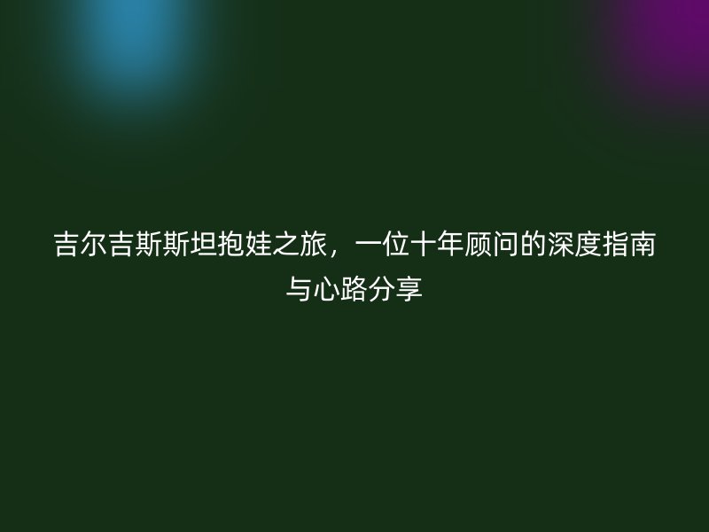吉尔吉斯斯坦抱娃之旅,一位十年顾问的深度指南与心路分享