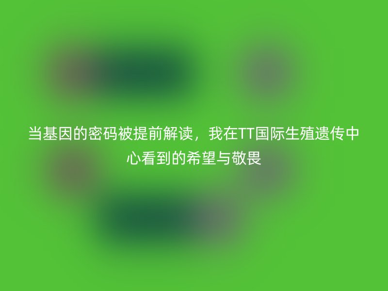 当基因的密码被提前解读,我在TT国际生殖遗传中心看到的希望与敬畏