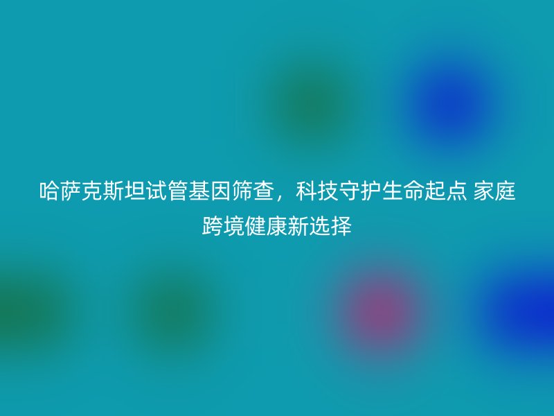 哈萨克斯坦试管基因筛查，科技守护生命起点 家庭跨境健康新选择