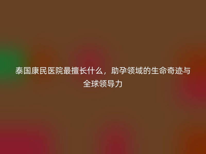 泰国康民医院最擅长什么,助孕领域的生命奇迹与全球领导力