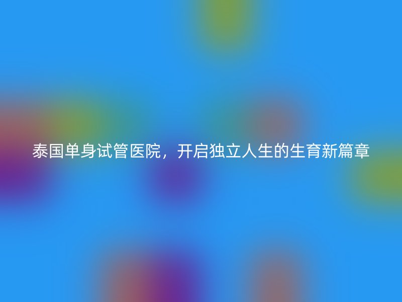 泰国单身试管医院，开启独立人生的生育新篇章