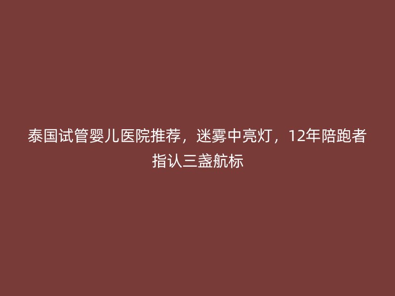 泰国试管婴儿医院推荐,迷雾中亮灯,12年陪跑者指认三盏航标