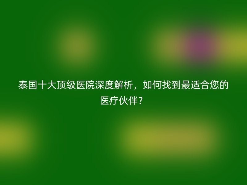泰国十大顶级医院深度解析,如何找到最适合您的医疗伙伴?