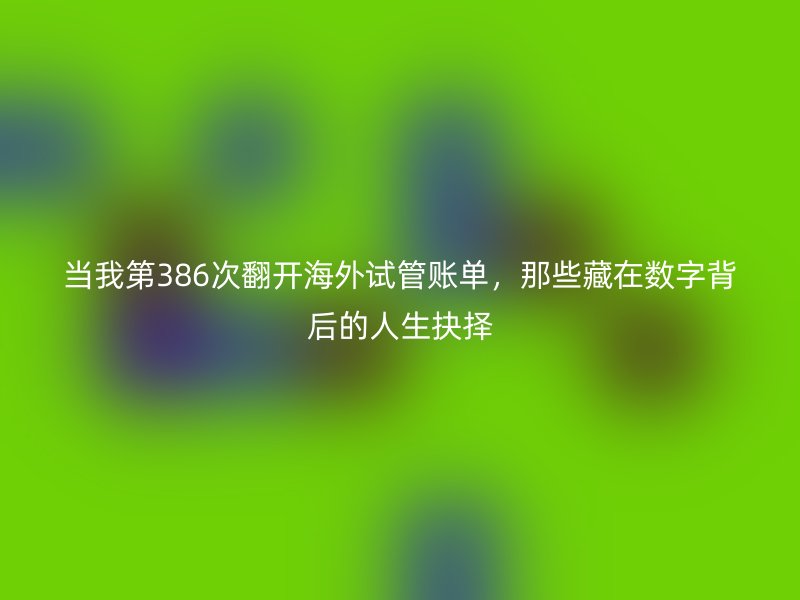 当我第386次翻开海外试管账单,那些藏在数字背后的人生抉择