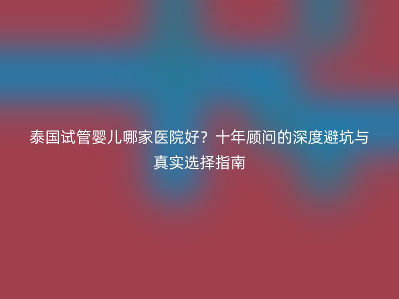 泰国试管婴儿哪家医院好?十年顾问的深度避坑与真实选择指南