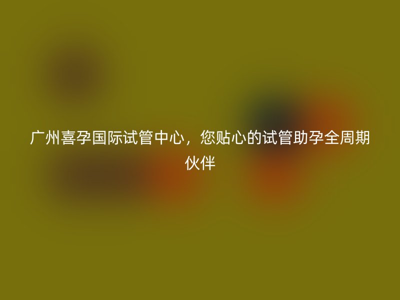 广州喜孕国际试管中心,您贴心的试管助孕全周期伙伴