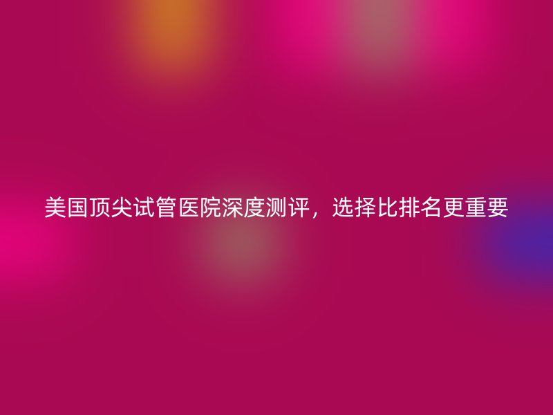 美国顶尖试管医院深度测评，选择比排名更重要