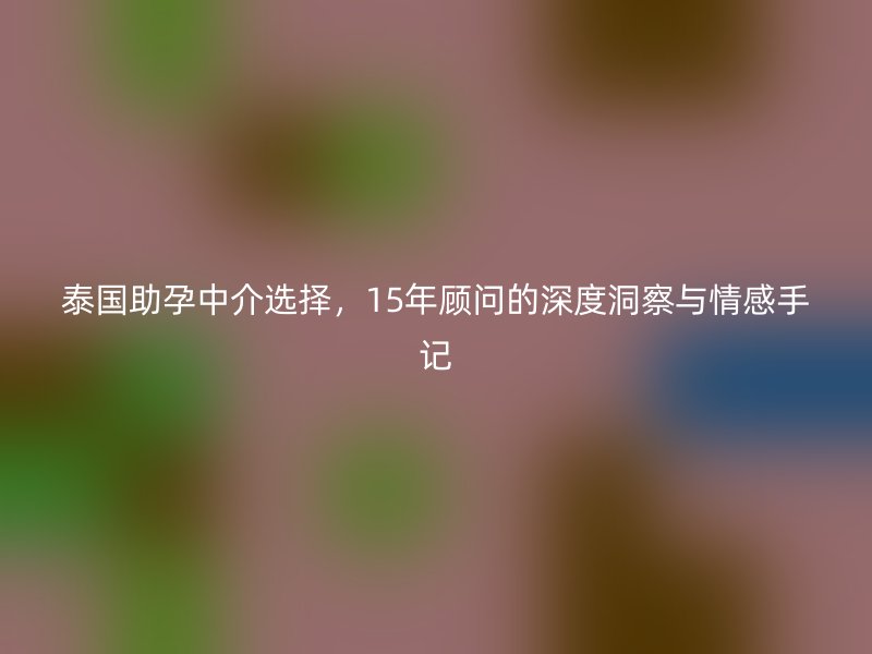 泰国助孕中介选择，15年顾问的深度洞察与情感手记