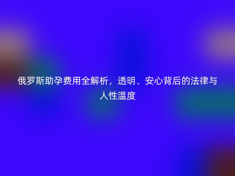 俄罗斯助孕费用全解析，透明、安心背后的法律与人性温度