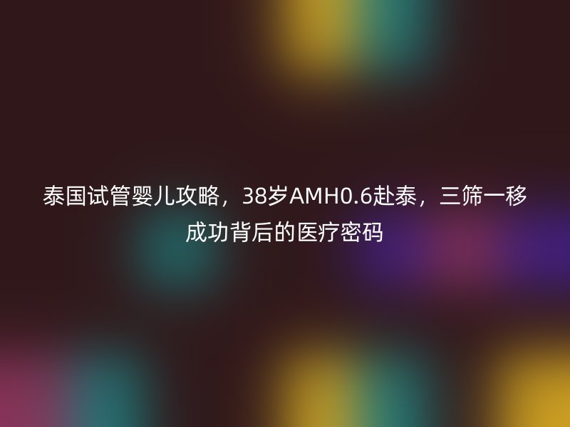 泰国试管婴儿攻略,38岁AMH0.6赴泰,三筛一移成功背后的医疗密码