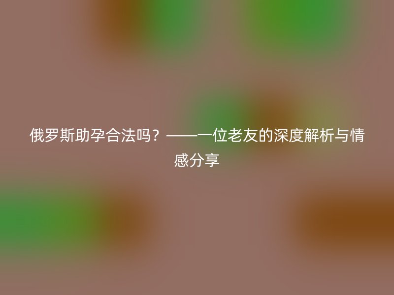 俄罗斯助孕合法吗?——一位老友的深度解析与情感分享